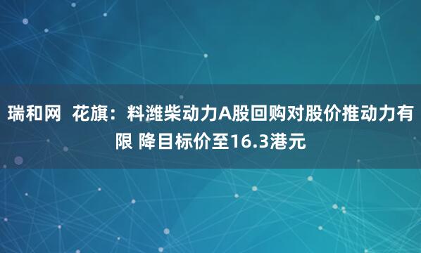 瑞和网  花旗：料潍柴动力A股回购对股价推动力有限 降目标价至16.3港元