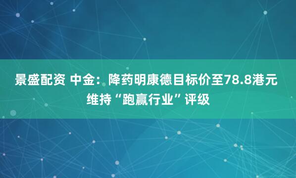 景盛配资 中金：降药明康德目标价至78.8港元 维持“跑赢行业”评级