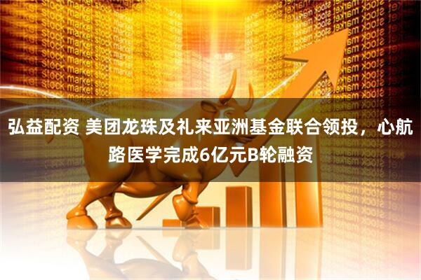 弘益配资 美团龙珠及礼来亚洲基金联合领投，心航路医学完成6亿元B轮融资
