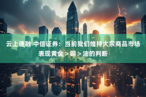 云上速融 中信证券：当前我们维持大宗商品市场表现黄金＞铜＞油的判断