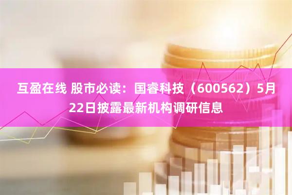 互盈在线 股市必读：国睿科技（600562）5月22日披露最新机构调研信息