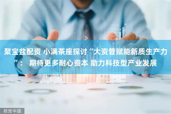 聚宝盆配资 小满茶座探讨“大资管赋能新质生产力”： 期待更多耐心资本 助力科技型产业发展
