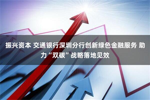 振兴资本 交通银行深圳分行创新绿色金融服务 助力“双碳”战略落地见效