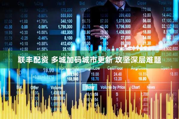 联丰配资 多城加码城市更新 攻坚深层难题