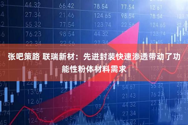 张吧策路 联瑞新材：先进封装快速渗透带动了功能性粉体材料需求
