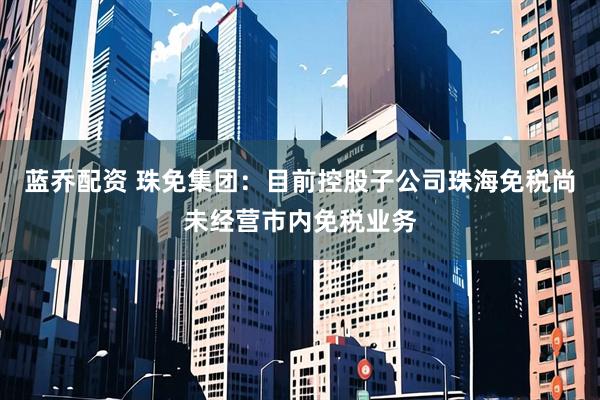 蓝乔配资 珠免集团：目前控股子公司珠海免税尚未经营市内免税业务