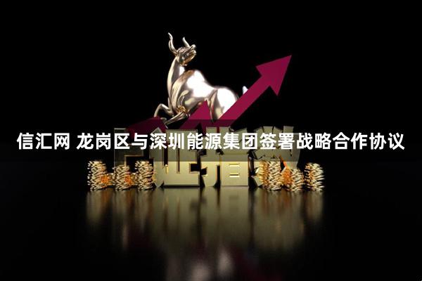 信汇网 龙岗区与深圳能源集团签署战略合作协议
