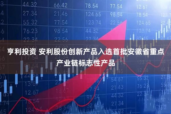 亨利投资 安利股份创新产品入选首批安徽省重点产业链标志性产品