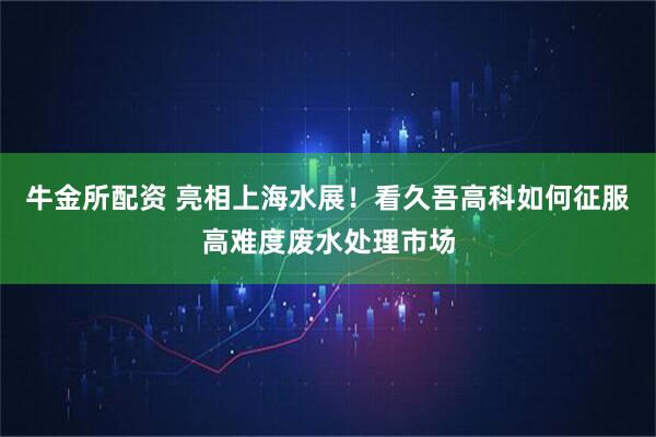 牛金所配资 亮相上海水展！看久吾高科如何征服高难度废水处理市场