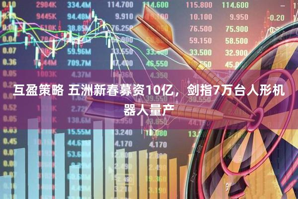 互盈策略 五洲新春募资10亿，剑指7万台人形机器人量产