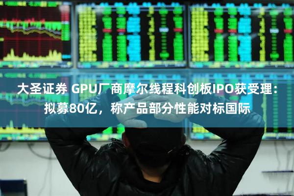 大圣证券 GPU厂商摩尔线程科创板IPO获受理：拟募80亿，称产品部分性能对标国际
