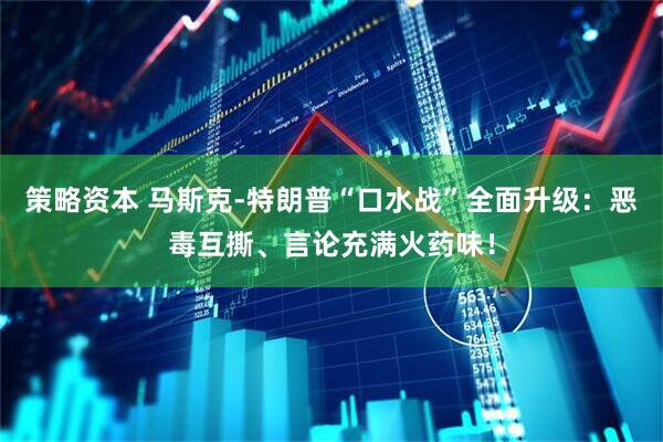 策略资本 马斯克-特朗普“口水战”全面升级：恶毒互撕、言论充满火药味！
