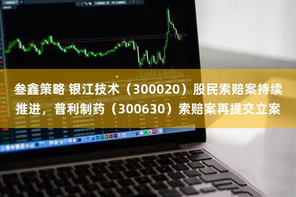 叁鑫策略 银江技术（300020）股民索赔案持续推进，普利制药（300630）索赔案再提交立案