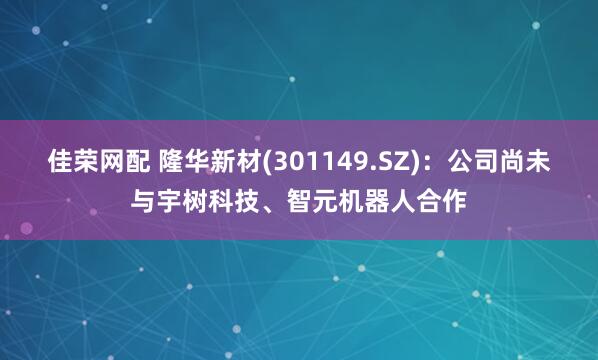 佳荣网配 隆华新材(301149.SZ)：公司尚未与宇树科技、智元机器人合作