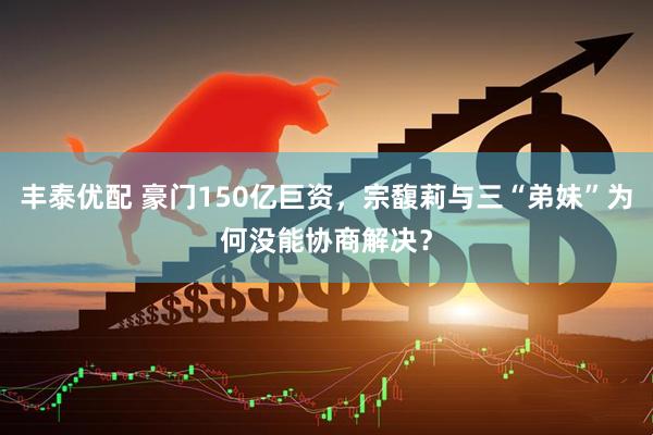 丰泰优配 豪门150亿巨资，宗馥莉与三“弟妹”为何没能协商解决？