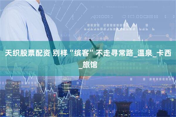 天织股票配资 别样“缤客”不走寻常路_温泉_卡西_旅馆