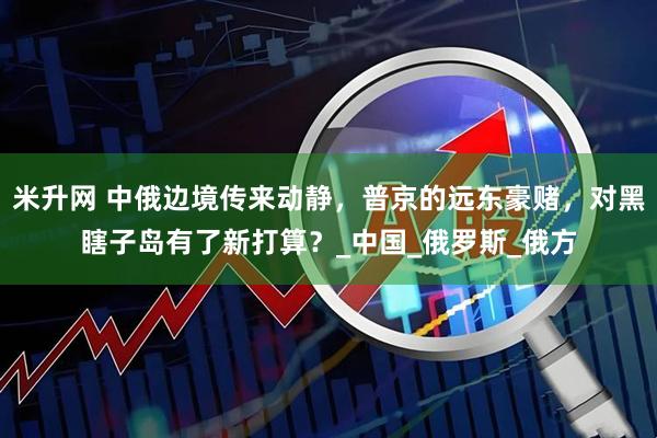 米升网 中俄边境传来动静，普京的远东豪赌，对黑瞎子岛有了新打算？_中国_俄罗斯_俄方