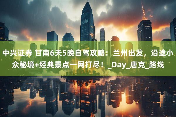 中兴证券 甘南6天5晚自驾攻略：兰州出发，沿途小众秘境+经典景点一网打尽！_Day_唐克_路线