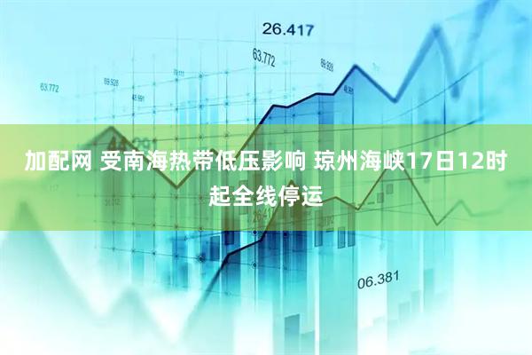 加配网 受南海热带低压影响 琼州海峡17日12时起全线停运