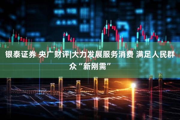 银泰证券 央广财评|大力发展服务消费 满足人民群众“新刚需”