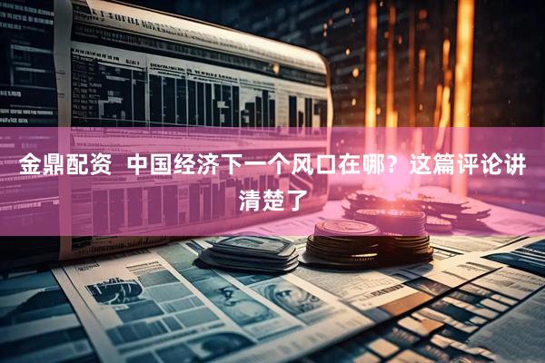 金鼎配资  中国经济下一个风口在哪？这篇评论讲清楚了