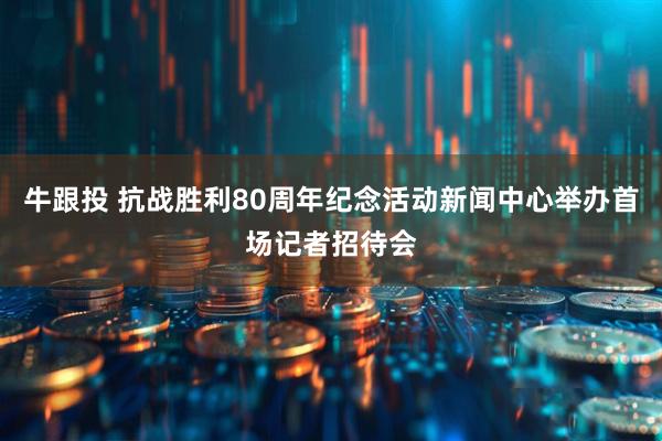 牛跟投 抗战胜利80周年纪念活动新闻中心举办首场记者招待会