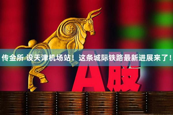 传金所 设天津机场站！这条城际铁路最新进展来了！