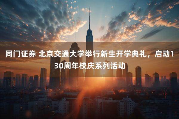 同门证券 北京交通大学举行新生开学典礼，启动130周年校庆系列活动