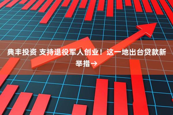 典丰投资 支持退役军人创业！这一地出台贷款新举措→