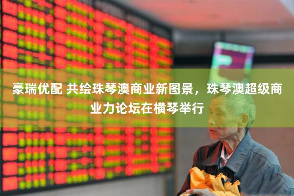 豪瑞优配 共绘珠琴澳商业新图景，珠琴澳超级商业力论坛在横琴举行