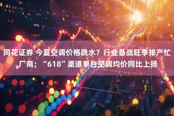 同花证券 今夏空调价格跳水？行业备战旺季排产忙 厂商：“618”渠道单台空调均价同比上扬