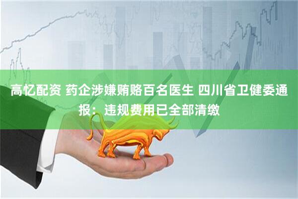 高忆配资 药企涉嫌贿赂百名医生 四川省卫健委通报：违规费用已全部清缴