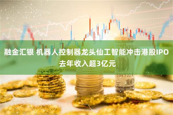融金汇银 机器人控制器龙头仙工智能冲击港股IPO 去年收入超3亿元