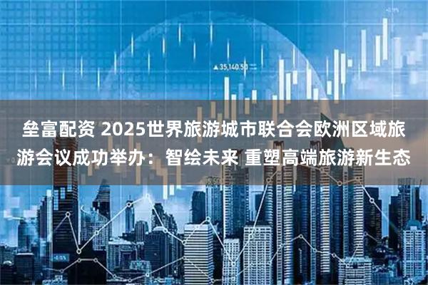 垒富配资 2025世界旅游城市联合会欧洲区域旅游会议成功举办：智绘未来 重塑高端旅游新生态