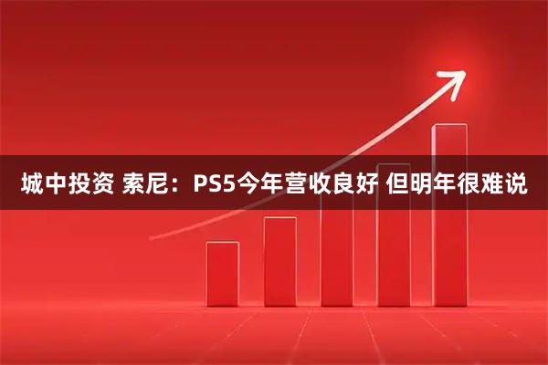 城中投资 索尼：PS5今年营收良好 但明年很难说