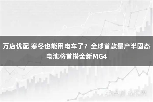 万店优配 寒冬也能用电车了？全球首款量产半固态电池将首搭全新MG4