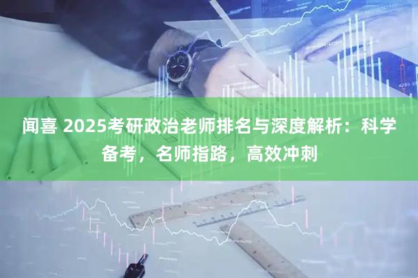 闻喜 2025考研政治老师排名与深度解析：科学备考，名师指路，高效冲刺