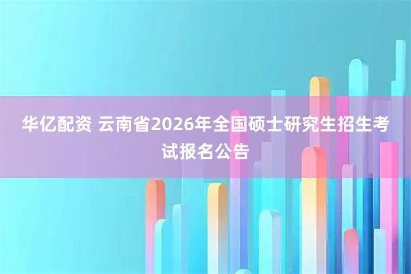 华亿配资 云南省2026年全国硕士研究生招生考试报名公告