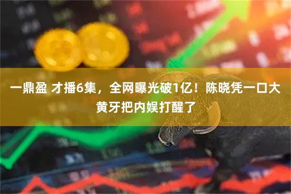 一鼎盈 才播6集，全网曝光破1亿！陈晓凭一口大黄牙把内娱打醒了