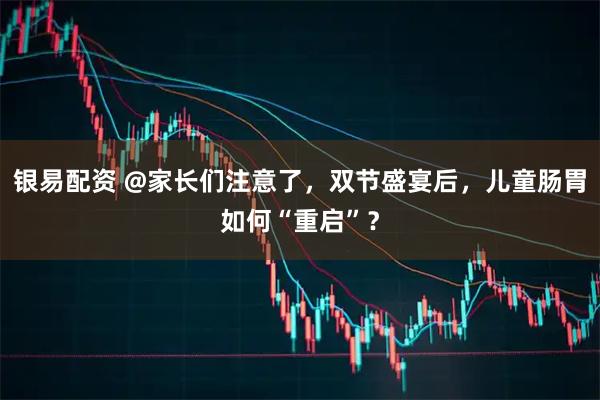 银易配资 @家长们注意了，双节盛宴后，儿童肠胃如何“重启”？