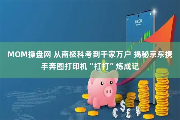 MOM操盘网 从南极科考到千家万户 揭秘京东携手奔图打印机“扛打”炼成记