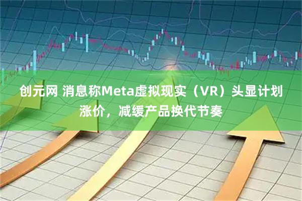 创元网 消息称Meta虚拟现实（VR）头显计划涨价，减缓产品换代节奏