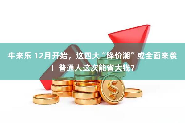 牛来乐 12月开始，这四大“降价潮”或全面来袭！普通人这次能省大钱？