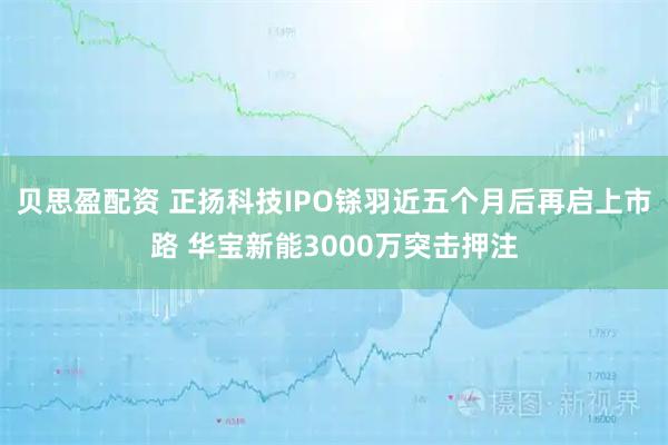 贝思盈配资 正扬科技IPO铩羽近五个月后再启上市路 华宝新能3000万突击押注