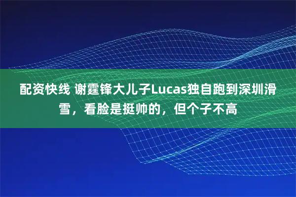 配资快线 谢霆锋大儿子Lucas独自跑到深圳滑雪，看脸是挺帅的，但个子不高