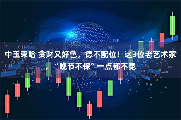 中玉束哈 贪财又好色,德不配位!这3位老艺术家,“晚节不保”一点都不冤