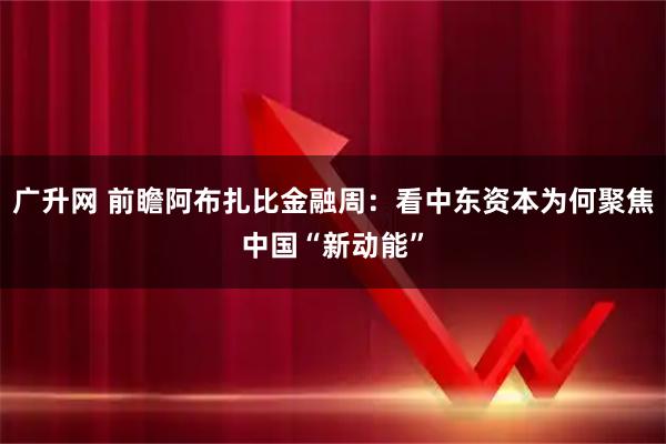 广升网 前瞻阿布扎比金融周：看中东资本为何聚焦中国“新动能”