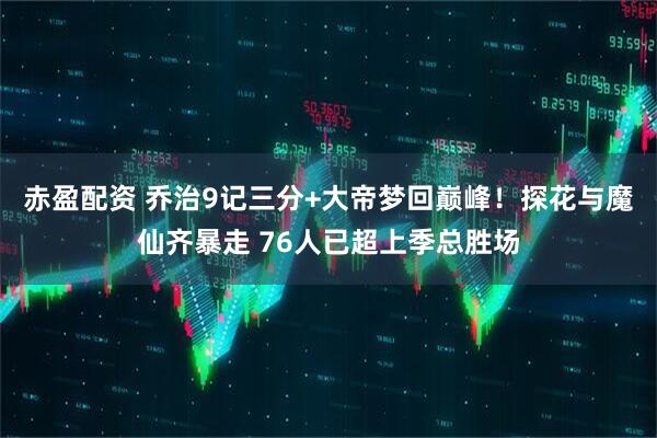 赤盈配资 乔治9记三分+大帝梦回巅峰！探花与魔仙齐暴走 76人已超上季总胜场