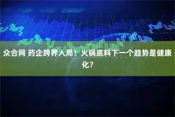 众合网 药企跨界入局！火锅底料下一个趋势是健康化？